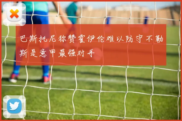 巴斯托尼称赞霍伊伦难以防守不勒斯是意甲最强对手