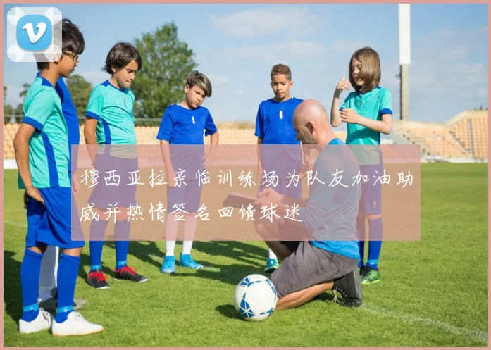 穆西亚拉亲临训练场为队友加油助威并热情签名回馈球迷