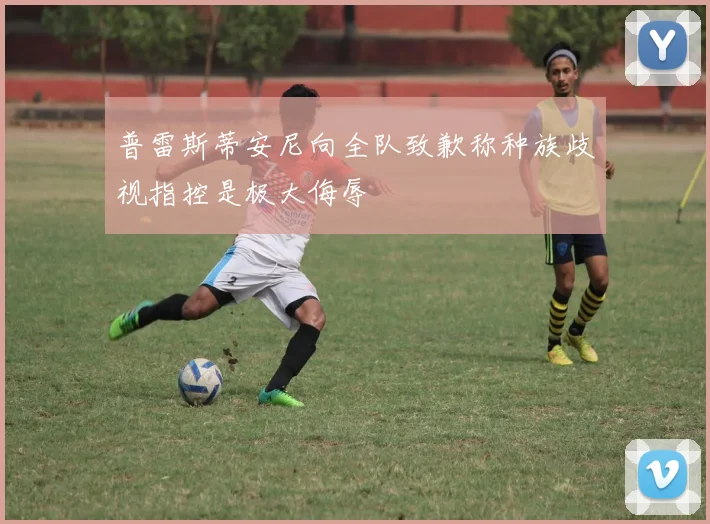普雷斯蒂安尼向全队致歉称种族歧视指控是极大侮辱