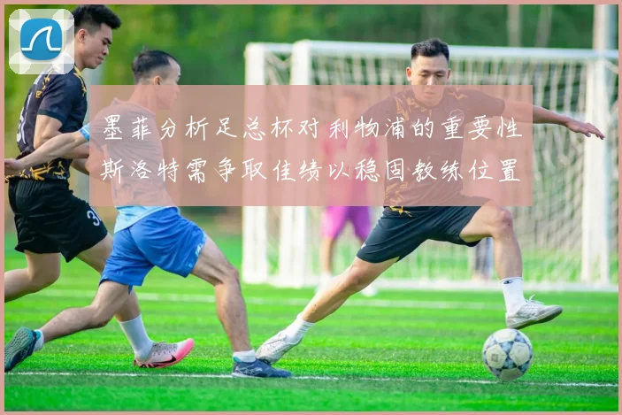 墨菲分析足总杯对利物浦的重要性斯洛特需争取佳绩以稳固教练位置