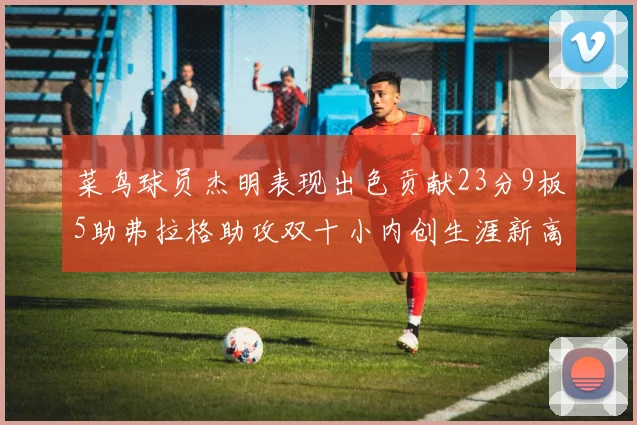 菜鸟球员杰明表现出色贡献23分9板5助弗拉格助攻双十小内创生涯新高17分