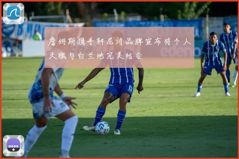 詹姆斯携手轩尼诗品牌宣布将个人天赋与白兰地完美结合