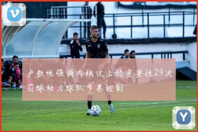 卢教练强调内线攻击的重要性29次罚球助力球队节奏控制