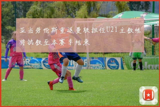 亚当劳伦斯重返曼联担任U21主教练将执教至本赛季结束