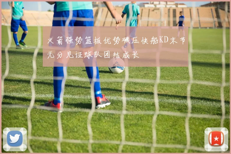火箭强势篮板优势碾压快船KD末节无分见证球队团结成长
