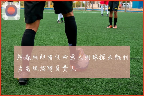 阿森纳即将任命意大利球探米凯利为高级招聘负责人