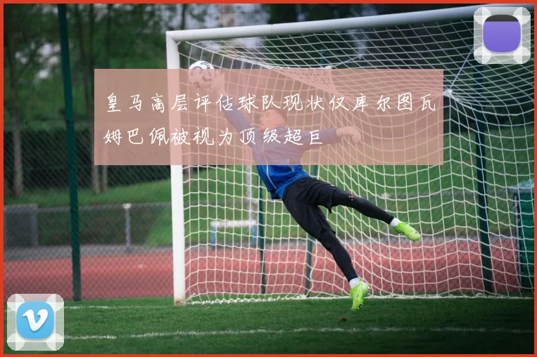 皇马高层评估球队现状仅库尔图瓦姆巴佩被视为顶级超巨