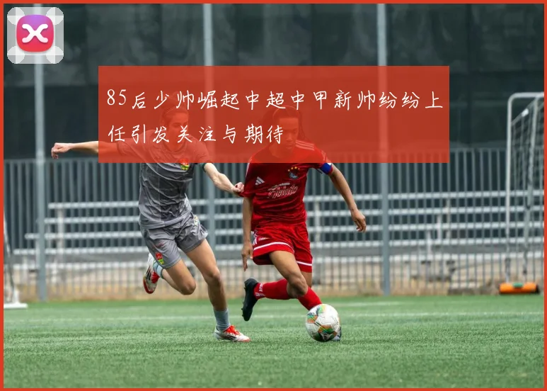 85后少帅崛起中超中甲新帅纷纷上任引发关注与期待
