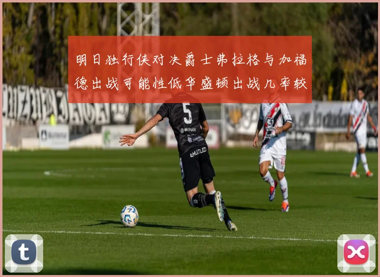 明日独行侠对决爵士弗拉格与加福德出战可能性低华盛顿出战几率较高