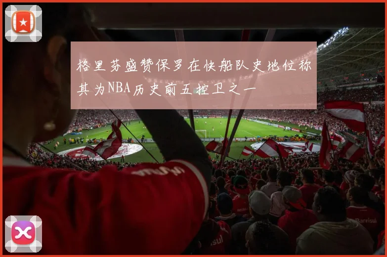 格里芬盛赞保罗在快船队史地位称其为NBA历史前五控卫之一