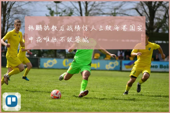 韩鹏执教后战绩惊人击败海港国安申花唯独不敌蓉城