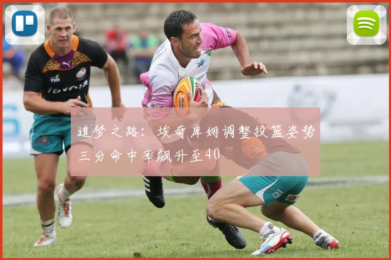 追梦之路：埃奇库姆调整投篮姿势三分命中率飙升至40
