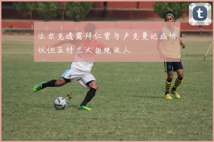 法尔克透露拜仁曾与卢克曼达成协议但亚特兰大拒绝放人