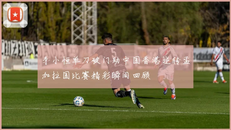 李小恒单刀破门助中国香港逆转孟加拉国比赛精彩瞬间回顾