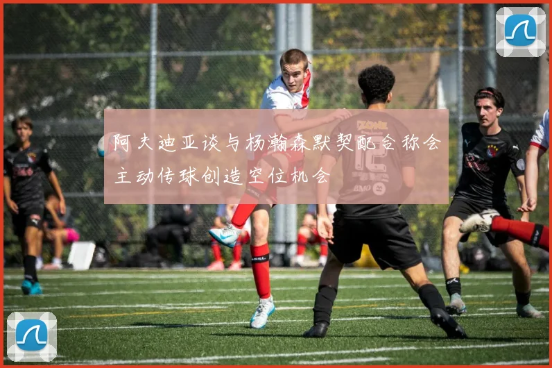 阿夫迪亚谈与杨瀚森默契配合称会主动传球创造空位机会