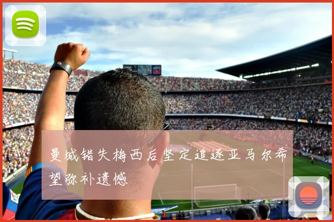 曼城错失梅西后坚定追逐亚马尔希望弥补遗憾