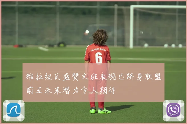 维拉纽瓦盛赞文班表现已跻身联盟前五未来潜力令人期待