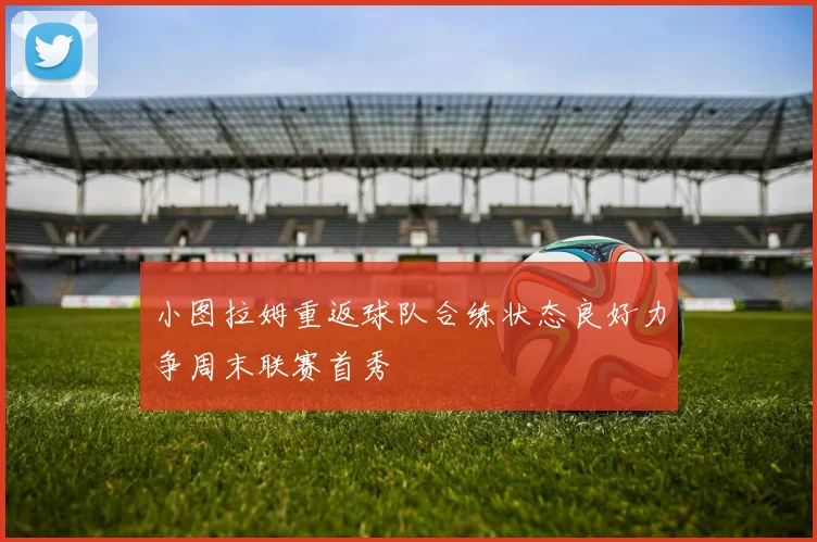 小图拉姆重返球队合练状态良好力争周末联赛首秀