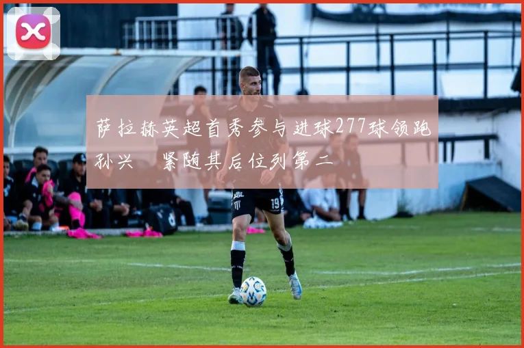 萨拉赫英超首秀参与进球277球领跑孙兴慜紧随其后位列第二