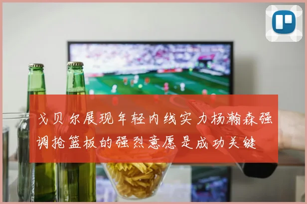 戈贝尔展现年轻内线实力杨瀚森强调抢篮板的强烈意愿是成功关键