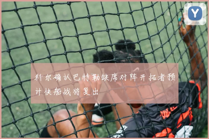 科尔确认巴特勒缺席对阵开拓者预计快船战将复出