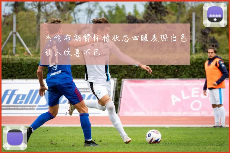 杰伦布朗赞怀特状态回暖表现出色让人欣喜不已
