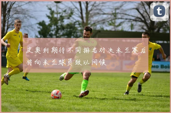 皮奥利期待不同排名对决米兰赛后将向米兰球员致以问候