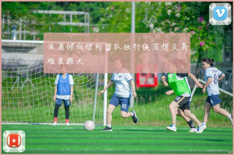 浓眉倾向续约留队独行侠若想交易难度颇大