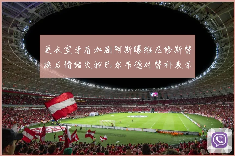 更衣室矛盾加剧阿斯曝维尼修斯替换后情绪失控巴尔韦德对替补表示不满