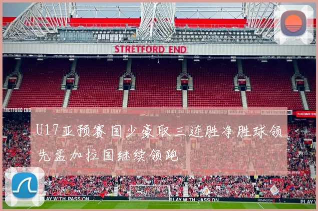 U17亚预赛国少豪取三连胜净胜球领先孟加拉国继续领跑
