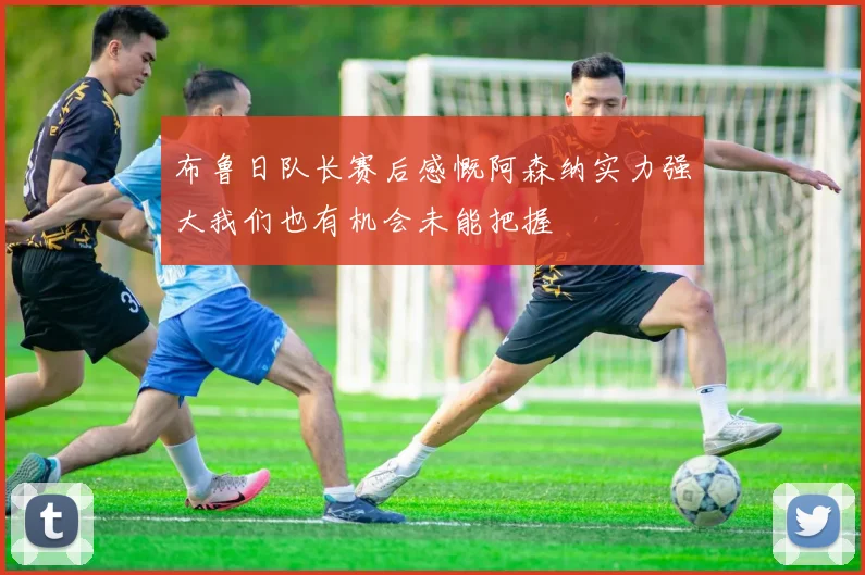 布鲁日队长赛后感慨阿森纳实力强大我们也有机会未能把握