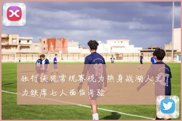 独行侠将常规赛视为热身战湖人主力缺席七人面临考验
