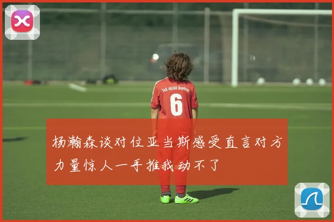 杨瀚森谈对位亚当斯感受直言对方力量惊人一手推我动不了