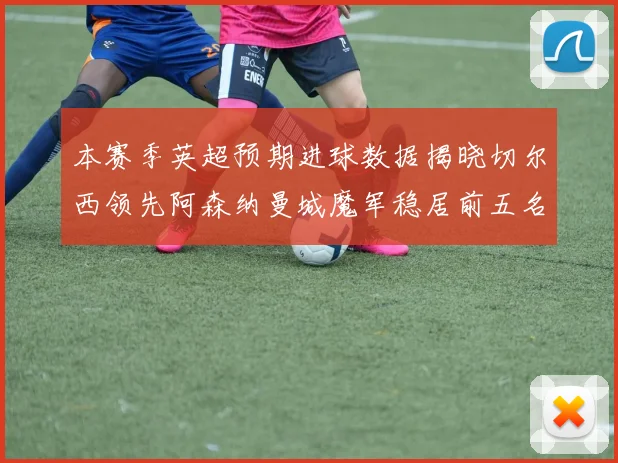 本赛季英超预期进球数据揭晓切尔西领先阿森纳曼城魔军稳居前五名
