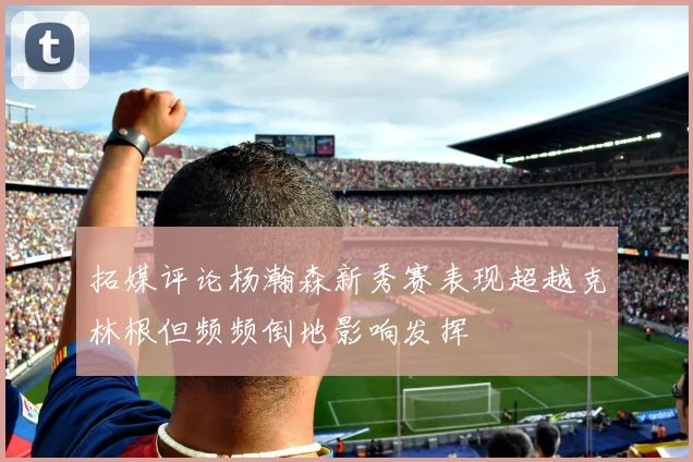 拓媒评论杨瀚森新秀赛表现超越克林根但频频倒地影响发挥