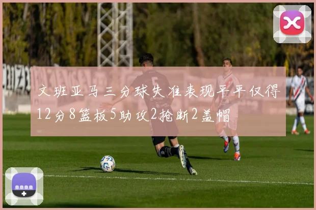 文班亚马三分球失准表现平平仅得12分8篮板5助攻2抢断2盖帽