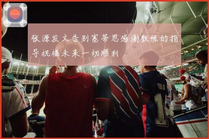 张源发文告别塞蒂恩感谢教练的指导祝福未来一切顺利