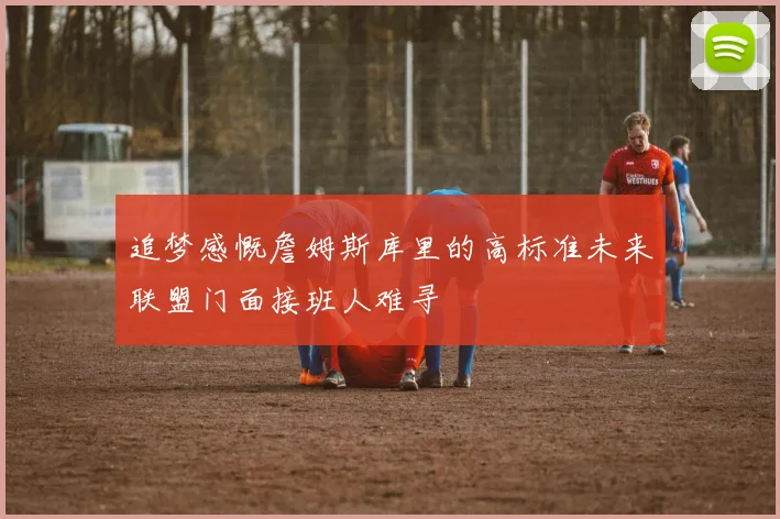追梦感慨詹姆斯库里的高标准未来联盟门面接班人难寻