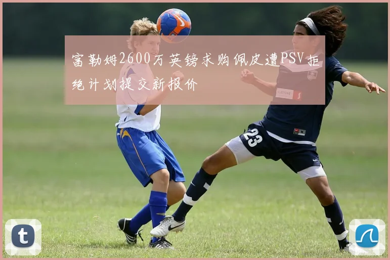 富勒姆2600万英镑求购佩皮遭PSV拒绝计划提交新报价